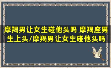 摩羯男让女生碰他头吗 摩羯座男生上头/摩羯男让女生碰他头吗 摩羯座男生上头-我的网站